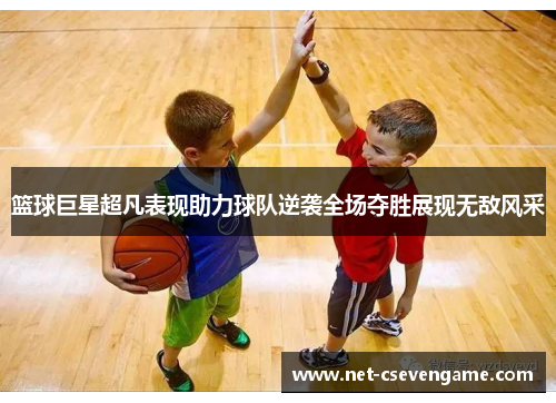 篮球巨星超凡表现助力球队逆袭全场夺胜展现无敌风采